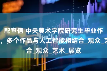 配查信 中央美术学院研究生毕业作品展开启，多个作品与人工智能相结合_观众_艺术_展览