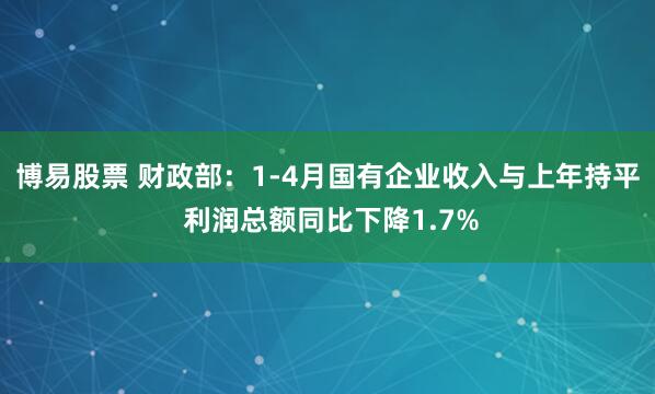 博易股票 财政部：1-4月国有企业收入与上年持平 利润总额同比下降1.7%