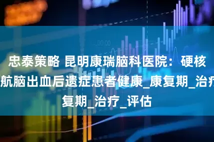 忠泰策略 昆明康瑞脑科医院：硬核实力护航脑出血后遗症患者健康_康复期_治疗_评估