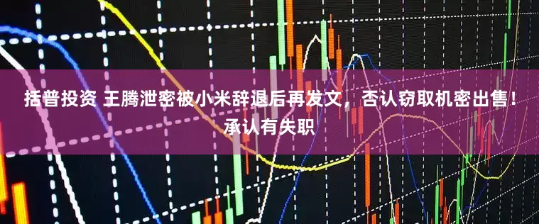 括普投资 王腾泄密被小米辞退后再发文，否认窃取机密出售！承认有失职