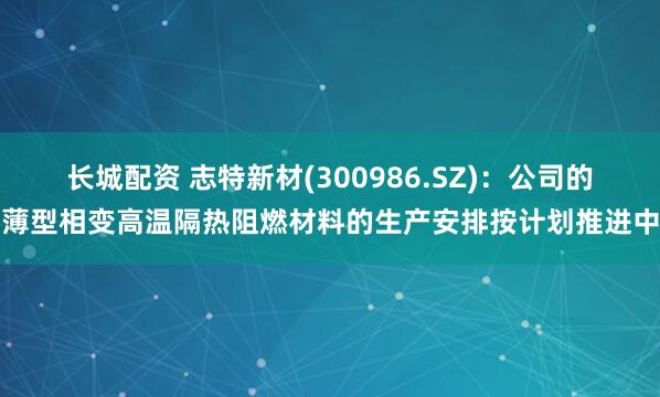 长城配资 志特新材(300986.SZ)：公司的薄型相变高温隔热阻燃材料的生产安排按计划推进中