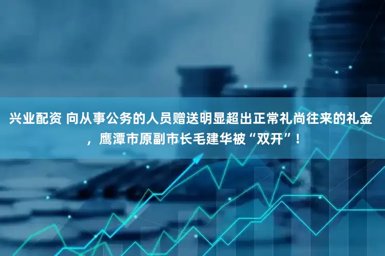 兴业配资 向从事公务的人员赠送明显超出正常礼尚往来的礼金 ，鹰潭市原副市长毛建华被“双开”！